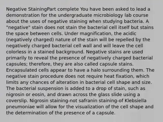 Negative StainingPart complete You have been asked to lead a demonstration for the undergraduate microbiology lab course about the uses of negative staining when studying bacteria. A "negative" stain does not stain the bacterial cell itself but stains <a href='https://www.questionai.com/knowledge/k0Lyloclid-the-space' class='anchor-knowledge'>the space</a> between cells. Under magnification, the acidic (negatively charged) nature of the stain will be repelled by the negatively charged bacterial cell wall and will leave the cell colorless in a stained background. Negative stains are used primarily to reveal the presence of negatively charged bacterial capsules; therefore, they are also called capsule stains. Encapsulated cells appear to have a halo surrounding them. The negative stain procedure does not require heat fixation, which limits any chances of alteration in bacterial cell shape and size. The bacterial suspension is added to a drop of stain, such as nigrosin or eosin, and drawn across the glass slide using a coverslip. Nigrosin staining-not safranin staining-of Klebsiella pneumoniae will allow for the visualization of the cell shape and the determination of the presence of a capsule.