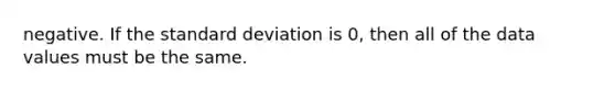 negative. If the standard deviation is 0, then all of the data values must be the same.