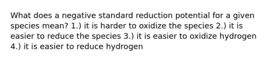 What does a negative standard reduction potential for a given species mean? 1.) it is harder to oxidize the species 2.) it is easier to reduce the species 3.) it is easier to oxidize hydrogen 4.) it is easier to reduce hydrogen