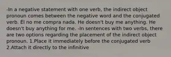 -In a negative statement with one verb, the indirect object pronoun comes between the negative word and the conjugated verb. Él no me compra nada. He doesn't buy me anything. He doesn't buy anything for me. -In sentences with two verbs, there are two options regarding the placement of the indirect object pronoun. 1.Place it immediately before the conjugated verb 2.Attach it directly to the infinitive