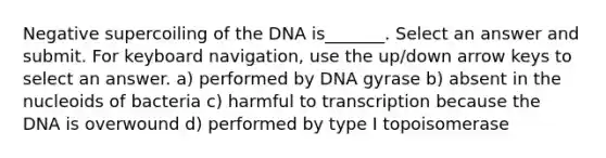 Negative supercoiling of the DNA is_______. Select an answer and submit. For keyboard navigation, use the up/down arrow keys to select an answer. a) performed by DNA gyrase b) absent in the nucleoids of bacteria c) harmful to transcription because the DNA is overwound d) performed by type I topoisomerase