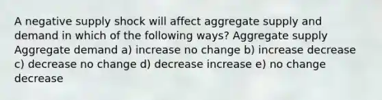 A negative supply shock will affect aggregate supply and demand in which of the following ways? Aggregate supply Aggregate demand a) increase no change b) increase decrease c) decrease no change d) decrease increase e) no change decrease