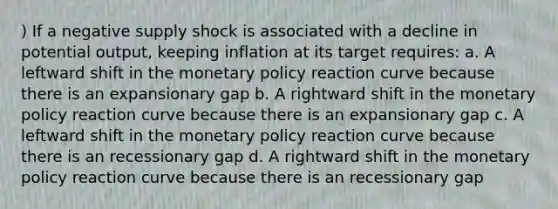 ) If a negative supply shock is associated with a decline in potential output, keeping inflation at its target requires: a. A leftward shift in the <a href='https://www.questionai.com/knowledge/kEE0G7Llsx-monetary-policy' class='anchor-knowledge'>monetary policy</a> reaction curve because there is an expansionary gap b. A rightward shift in the monetary policy reaction curve because there is an expansionary gap c. A leftward shift in the monetary policy reaction curve because there is an recessionary gap d. A rightward shift in the monetary policy reaction curve because there is an recessionary gap