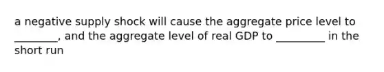 a negative supply shock will cause the aggregate price level to ________, and the aggregate level of real GDP to _________ in the short run