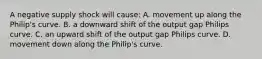 A negative supply shock will​ cause: A. movement up along the​ Philip's curve. B. a downward shift of the output gap Philips curve. C. an upward shift of the output gap Philips curve. D. movement down along the​ Philip's curve.