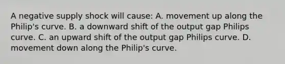 A negative supply shock will​ cause: A. movement up along the​ Philip's curve. B. a downward shift of the output gap Philips curve. C. an upward shift of the output gap Philips curve. D. movement down along the​ Philip's curve.