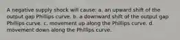 A negative supply shock will cause: a. an upward shift of the output gap Phillips curve. b. a downward shift of the output gap Phillips curve. c. movement up along the Phillips curve. d. movement down along the Phillips curve.