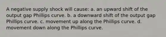 A negative supply shock will cause: a. an upward shift of the output gap Phillips curve. b. a downward shift of the output gap Phillips curve. c. movement up along the Phillips curve. d. movement down along the Phillips curve.