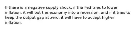 If there is a negative supply shock, if the Fed tries to lower inflation, it will put the economy into a recession, and if it tries to keep the output gap at zero, it will have to accept higher inflation.