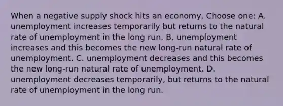 When a negative supply shock hits an economy, Choose one: A. unemployment increases temporarily but returns to the natural rate of unemployment in the long run. B. unemployment increases and this becomes the new long-run natural rate of unemployment. C. unemployment decreases and this becomes the new long-run natural rate of unemployment. D. unemployment decreases temporarily, but returns to the natural rate of unemployment in the long run.