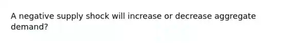 A negative supply shock will increase or decrease aggregate demand?