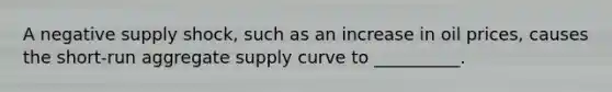 A negative supply​ shock, such as an increase in oil​ prices, causes the​ short-run aggregate supply curve to​ __________.