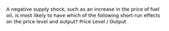 A negative supply shock, such as an increase in the price of fuel oil, is most likely to have which of the following short-run effects on the price level and output? Price Level / Output