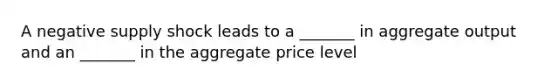 A negative supply shock leads to a _______ in aggregate output and an _______ in the aggregate price level