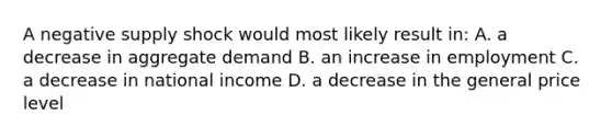 A negative supply shock would most likely result in: A. a decrease in aggregate demand B. an increase in employment C. a decrease in national income D. a decrease in the general price level