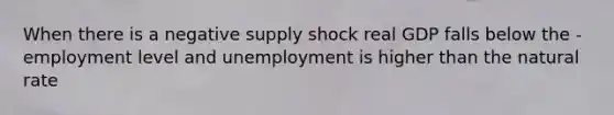 When there is a negative supply shock real GDP falls below the -employment level and unemployment is higher than the natural rate