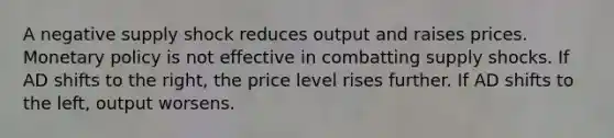 A negative supply shock reduces output and raises prices. Monetary policy is not effective in combatting supply shocks. If AD shifts to the right, the price level rises further. If AD shifts to the left, output worsens.