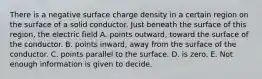 There is a negative surface charge density in a certain region on the surface of a solid conductor. Just beneath the surface of this region, the electric field A. points outward, toward the surface of the conductor. B. points inward, away from the surface of the conductor. C. points parallel to the surface. D. is zero. E. Not enough information is given to decide.