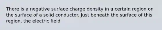 There is a negative surface charge density in a certain region on the surface of a solid conductor. Just beneath the surface of this region, the electric field