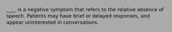 ____ is a negative symptom that refers to the relative absence of speech. Patients may have brief or delayed responses, and appear uninterested in conversations.