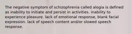 The negative symptom of schizophrenia called alogia is defined as inability to initiate and persist in activities. inability to experience pleasure. lack of emotional response, blank facial expression. lack of speech content and/or slowed speech response.