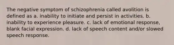 ​The negative symptom of schizophrenia called avolition is defined as a. ​inability to initiate and persist in activities. ​b. inability to experience pleasure. ​c. lack of emotional response, blank facial expression. ​d. lack of speech content and/or slowed speech response.