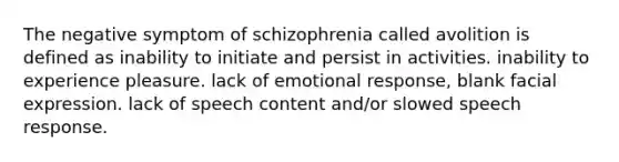 The negative symptom of schizophrenia called avolition is defined as inability to initiate and persist in activities. inability to experience pleasure. lack of emotional response, blank facial expression. lack of speech content and/or slowed speech response.