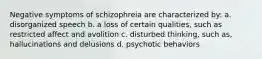 Negative symptoms of schizophreia are characterized by: a. disorganized speech b. a loss of certain qualities, such as restricted affect and avolition c. disturbed thinking, such as, hallucinations and delusions d. psychotic behaviors