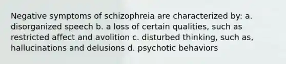 Negative symptoms of schizophreia are characterized by: a. disorganized speech b. a loss of certain qualities, such as restricted affect and avolition c. disturbed thinking, such as, hallucinations and delusions d. psychotic behaviors