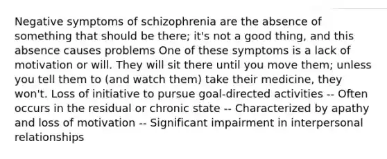 Negative symptoms of schizophrenia are the absence of something that should be there; it's not a good thing, and this absence causes problems One of these symptoms is a lack of motivation or will. They will sit there until you move them; unless you tell them to (and watch them) take their medicine, they won't. Loss of initiative to pursue goal-directed activities -- Often occurs in the residual or chronic state -- Characterized by apathy and loss of motivation -- Significant impairment in interpersonal relationships