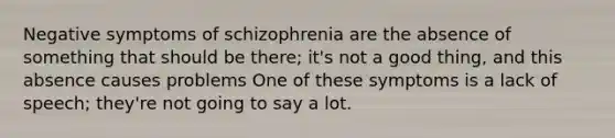 Negative symptoms of schizophrenia are the absence of something that should be there; it's not a good thing, and this absence causes problems One of these symptoms is a lack of speech; they're not going to say a lot.