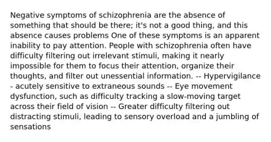 Negative symptoms of schizophrenia are the absence of something that should be there; it's not a good thing, and this absence causes problems One of these symptoms is an apparent inability to pay attention. People with schizophrenia often have difficulty filtering out irrelevant stimuli, making it nearly impossible for them to focus their attention, organize their thoughts, and filter out unessential information. -- Hypervigilance - acutely sensitive to extraneous sounds -- Eye movement dysfunction, such as difficulty tracking a slow-moving target across their field of vision -- Greater difficulty filtering out distracting stimuli, leading to sensory overload and a jumbling of sensations