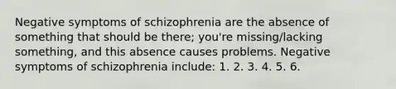 Negative symptoms of schizophrenia are the absence of something that should be there; you're missing/lacking something, and this absence causes problems. Negative symptoms of schizophrenia include: 1. 2. 3. 4. 5. 6.