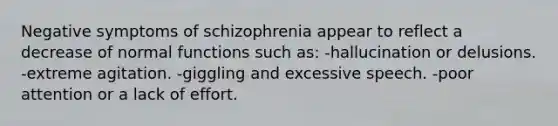 Negative symptoms of schizophrenia appear to reflect a decrease of normal functions such as: -hallucination or delusions. -extreme agitation. -giggling and excessive speech. -poor attention or a lack of effort.