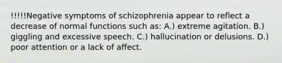 !!!!!Negative symptoms of schizophrenia appear to reflect a decrease of normal functions such as: A.) extreme agitation. B.) giggling and excessive speech. C.) hallucination or delusions. D.) poor attention or a lack of affect.