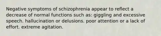 Negative symptoms of schizophrenia appear to reflect a decrease of normal functions such as: giggling and excessive speech. hallucination or delusions. poor attention or a lack of effort. extreme agitation.