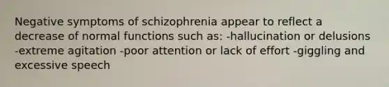 Negative symptoms of schizophrenia appear to reflect a decrease of normal functions such as: -hallucination or delusions -extreme agitation -poor attention or lack of effort -giggling and excessive speech