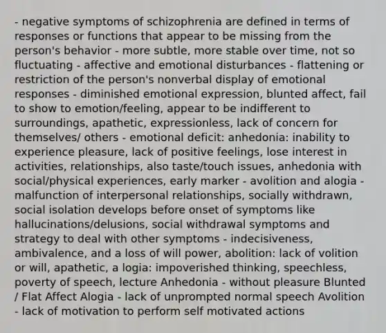 - negative symptoms of schizophrenia are defined in terms of responses or functions that appear to be missing from the person's behavior - more subtle, more stable over time, not so fluctuating - affective and emotional disturbances - flattening or restriction of the person's nonverbal display of emotional responses - diminished emotional expression, blunted affect, fail to show to emotion/feeling, appear to be indifferent to surroundings, apathetic, expressionless, lack of concern for themselves/ others - emotional deficit: anhedonia: inability to experience pleasure, lack of positive feelings, lose interest in activities, relationships, also taste/touch issues, anhedonia with social/physical experiences, early marker - avolition and alogia - malfunction of interpersonal relationships, socially withdrawn, social isolation develops before onset of symptoms like hallucinations/delusions, social withdrawal symptoms and strategy to deal with other symptoms - indecisiveness, ambivalence, and a loss of will power, abolition: lack of volition or will, apathetic, a logia: impoverished thinking, speechless, poverty of speech, lecture Anhedonia - without pleasure Blunted / Flat Affect Alogia - lack of unprompted normal speech Avolition - lack of motivation to perform self motivated actions