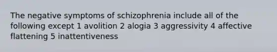 The negative symptoms of schizophrenia include all of the following except 1 avolition 2 alogia 3 aggressivity 4 affective flattening 5 inattentiveness