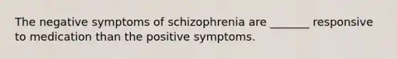 The negative symptoms of schizophrenia are _______ responsive to medication than the positive symptoms.