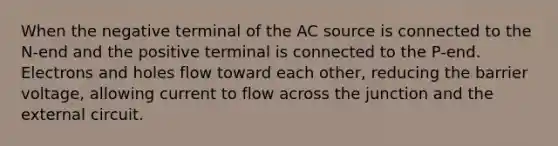 When the negative terminal of the AC source is connected to the N-end and the positive terminal is connected to the P-end. Electrons and holes flow toward each other, reducing the barrier voltage, allowing current to flow across the junction and the external circuit.