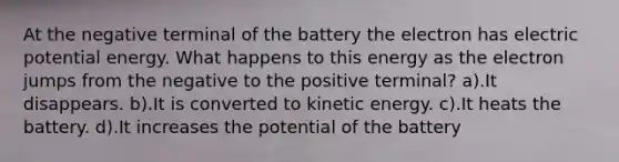 At the negative terminal of the battery the electron has electric potential energy. What happens to this energy as the electron jumps from the negative to the positive terminal? a).It disappears. b).It is converted to kinetic energy. c).It heats the battery. d).It increases the potential of the battery