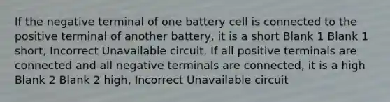 If the negative terminal of one battery cell is connected to the positive terminal of another battery, it is a short Blank 1 Blank 1 short, Incorrect Unavailable circuit. If all positive terminals are connected and all negative terminals are connected, it is a high Blank 2 Blank 2 high, Incorrect Unavailable circuit