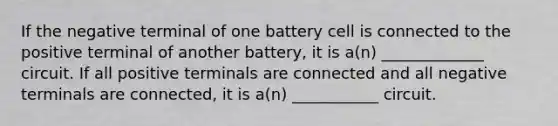 If the negative terminal of one battery cell is connected to the positive terminal of another battery, it is a(n) _____________ circuit. If all positive terminals are connected and all negative terminals are connected, it is a(n) ___________ circuit.