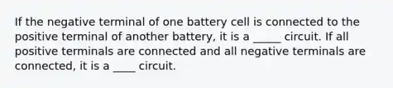 If the negative terminal of one battery cell is connected to the positive terminal of another battery, it is a _____ circuit. If all positive terminals are connected and all negative terminals are connected, it is a ____ circuit.