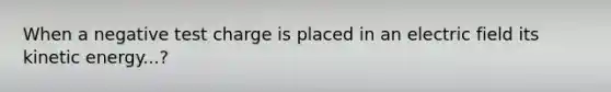 When a negative test charge is placed in an electric field its kinetic energy...?