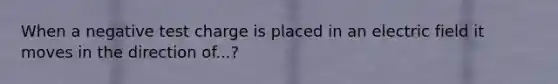When a negative test charge is placed in an electric field it moves in the direction of...?