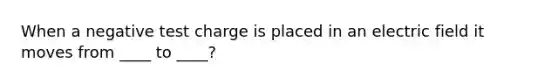 When a negative test charge is placed in an electric field it moves from ____ to ____?