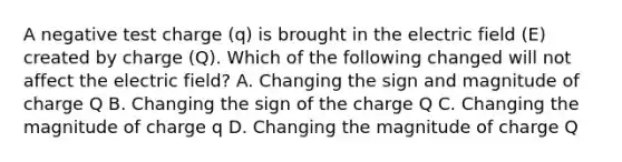 A negative test charge (q) is brought in the electric field (E) created by charge (Q). Which of the following changed will not affect the electric field? A. Changing the sign and magnitude of charge Q B. Changing the sign of the charge Q C. Changing the magnitude of charge q D. Changing the magnitude of charge Q