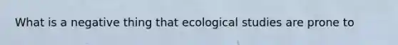 What is a negative thing that ecological studies are prone to